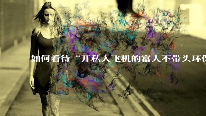 如何看待“开私人飞机的富人不带头环保，我一普通人为啥要环保”的观念？